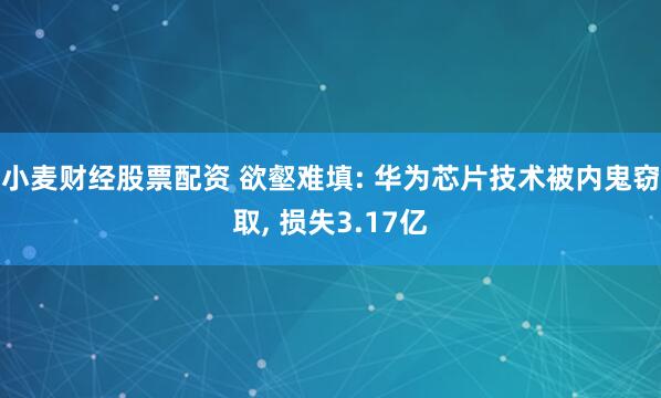 小麦财经股票配资 欲壑难填: 华为芯片技术被内鬼窃取, 损失3.17亿