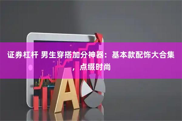 证券杠杆 男生穿搭加分神器：基本款配饰大合集，点缀时尚