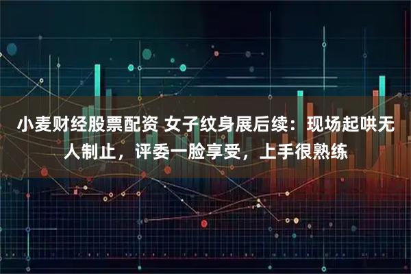 小麦财经股票配资 女子纹身展后续：现场起哄无人制止，评委一脸享受，上手很熟练