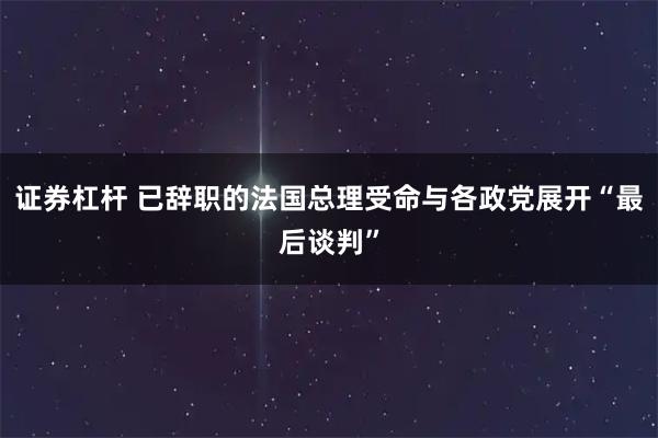 证券杠杆 已辞职的法国总理受命与各政党展开“最后谈判”