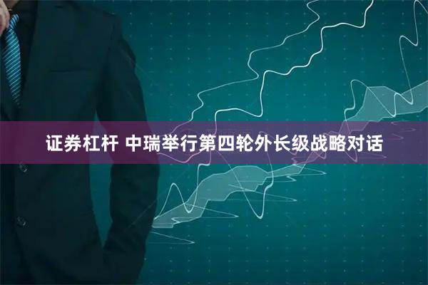 证券杠杆 中瑞举行第四轮外长级战略对话