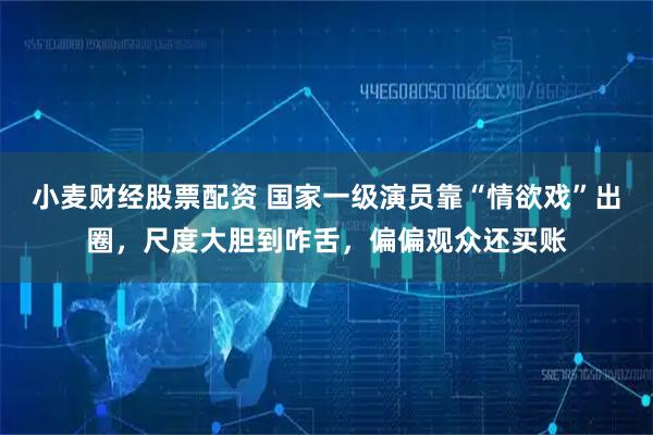 小麦财经股票配资 国家一级演员靠“情欲戏”出圈，尺度大胆到咋舌，偏偏观众还买账