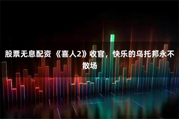 股票无息配资 《喜人2》收官，快乐的乌托邦永不散场