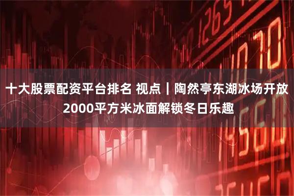 十大股票配资平台排名 视点｜陶然亭东湖冰场开放 2000平方米冰面解锁冬日乐趣
