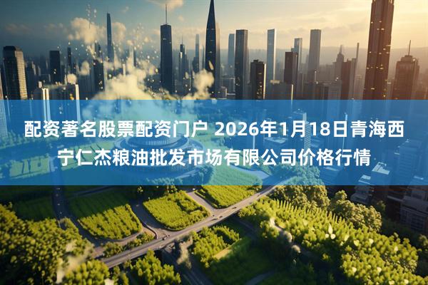 配资著名股票配资门户 2026年1月18日青海西宁仁杰粮油批发市场有限公司价格行情