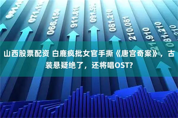 山西股票配资 白鹿疯批女官手撕《唐宫奇案》，古装悬疑绝了，还将唱OST?