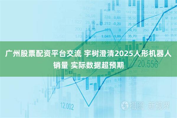 广州股票配资平台交流 宇树澄清2025人形机器人销量 实际数据超预期