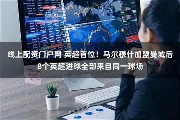 线上配资门户网 英超首位！马尔穆什加盟曼城后8个英超进球全部来自同一球场