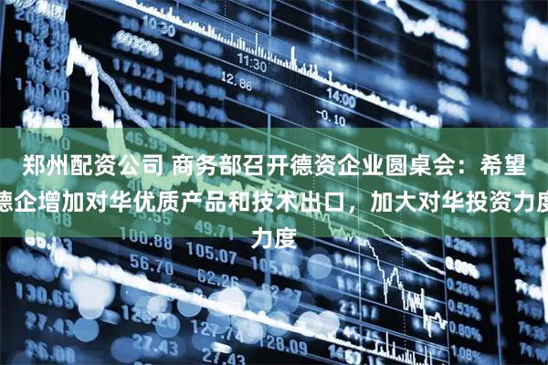 郑州配资公司 商务部召开德资企业圆桌会：希望德企增加对华优质产品和技术出口，加大对华投资力度