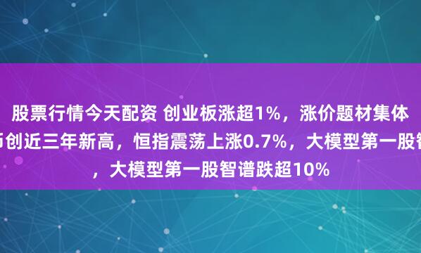 股票行情今天配资 创业板涨超1%，涨价题材集体爆发，人民币创近三年新高，恒指震荡上涨0.7%，大模型第一股智谱跌超10%