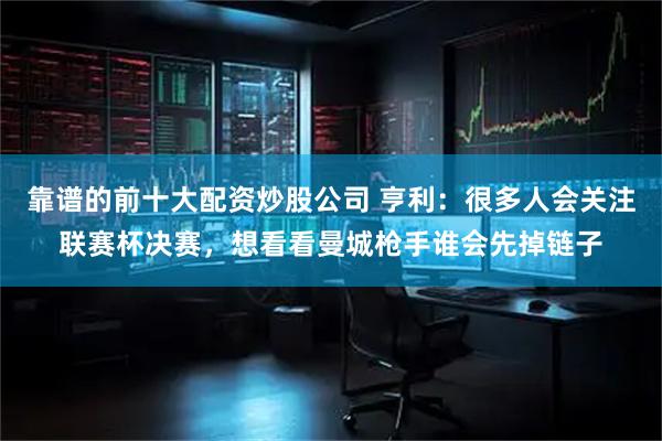 靠谱的前十大配资炒股公司 亨利：很多人会关注联赛杯决赛，想看看曼城枪手谁会先掉链子
