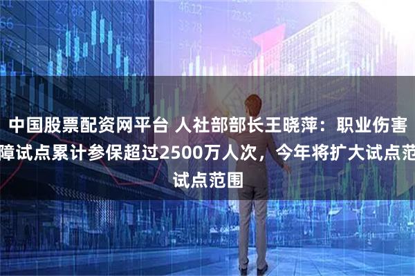 中国股票配资网平台 人社部部长王晓萍：职业伤害保障试点累计参保超过2500万人次，今年将扩大试点范围