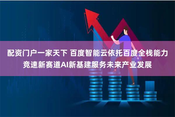 配资门户一家天下 百度智能云依托百度全栈能力竞速新赛道AI新基建服务未来产业发展