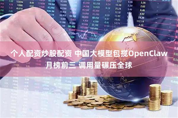个人配资炒股配资 中国大模型包揽OpenClaw月榜前三 调用量碾压全球