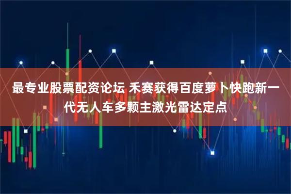 最专业股票配资论坛 禾赛获得百度萝卜快跑新一代无人车多颗主激光雷达定点