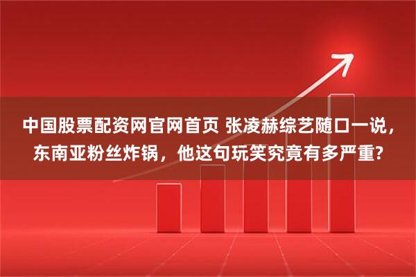 中国股票配资网官网首页 张凌赫综艺随口一说，东南亚粉丝炸锅，他这句玩笑究竟有多严重?