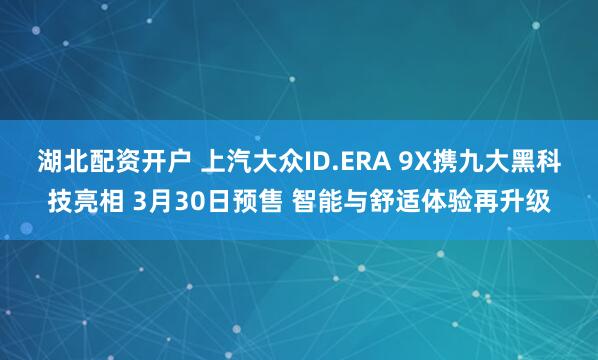 湖北配资开户 上汽大众ID.ERA 9X携九大黑科技亮相 3月30日预售 智能与舒适体验再升级