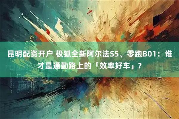 昆明配资开户 极狐全新阿尔法S5、零跑B01：谁才是通勤路上的「效率好车」?